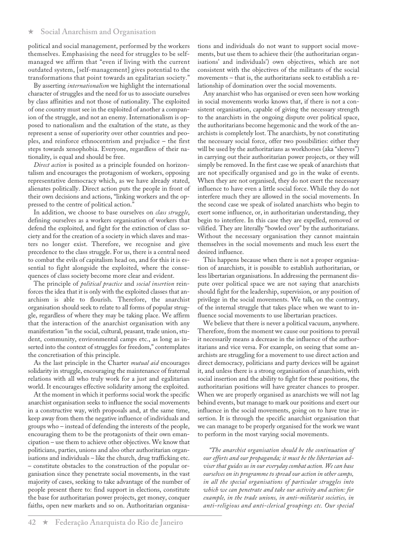 * Social Anarchism and Organisation  political and social management, performed by the workers themselves. Emphasising the need for struggles to be self- ‘managed we affirm that “even if living with the current outdated system, [self-management] gives potential to the transformations that point towards an egalitarian society.”  By asserting internationalism we highlight the international character of struggles and the need for us to associate ourselves by class affinities and not those of nationality. The exploited of one country must see i the exploited of another a compan~ ion of the struggle, and not an enemy. Internationalism is op- posed to nationalism and the exaltation of the state, as they represent a sense of superiority over other counies and peo- ples, and reinforce ethnocentrism and prejudice — the first steps towards xenophobia. Everyone, regardless of their na- tionality, is equal and should be free  Direet action is posited as a principle founded on horizon- talism and encourages the protagonism of workers, opposing representative democracy which, as we have already stated, alienates politically. Direct action puts the people in front of their own decisions and actions, ‘linking workers and the op- pressed to the centre of political action.”  In addition, we choose to base ourselves on class struggle, defining ourselves as a workers organisation of workers that defend the exploited, and fight for the extinction of class so- ciety and for the creation of a society in which slaves and mas- ters no longer exist. Therefore, we recognise and give precedence to the class struggle. For us, there is a central need to combat the evils of capitalism head on, and for this it is es- sential to fight alongside the exploited, where the conse- quences of classsociety become more clear and evident.  The principle of political practice and social insertion rein- forces the idea that it s only with the exploited classes that an- archism s able to flourish. Therefore, the anarchist organisation should seck to relate to all forms of popular strug- gle, regardless of where they may be taking place. We affirm that the interaction of the anarchist organisation with any ‘manifestation “in the social, cultural, peasant, trade union, stu- dent, community, environmental camps etc., as long as in- serted into the context of struggles for reedom,” contemplates the concretisation of this principle.  As the last principle in the Charter mutual aid encourages solidarityin struggle, encouraging the maintenance of fraternal selations with all who truly work for a just and egalitarian world. It encourages effective solidarity among the exploited.  At the moment in which it performs social work the specific anarchist organisation seeks to influence the social movements in a constructive way, with proposals and, at the same time, keep away from them the negative influence of individuals and groups who — instead of defending the interests o the people, encouraging them to be the protagonists of their own eman- cipation —use them to achieve other objectives. We know that politicians, parties, unions and also other authoritarian organ- isations and individuals ~ like the church, drug trafficking etc. ~ constitute obstacles to the construction of the popular or- ganisation since they penetrate social movements, in the vast ‘majority of cases, seeking to take advantage of the number of people present there to: find support in elections, constitute the base for authoritarian poer projects, get money, conquer fiths, open new markets and so on. Authoritarian organisa-  tions and individuals do not want to support social move- ments, but use them to achieve their (the authoritarian organ- isations’ and individuals) own objectives, which are not consistent with the objectives of the militants of the social movements ~ that s, the authoritarians seck to establish a re- lationship of domination over the social movements.  Any anarchist who has organised or even seen how working in social movements works knows that, if there is not a con- sistent organisation, capable of giving the necessary strength to the anarchists in the ongoing dispute over politcal space, the authoritarians become hegemonic and the work of the an- archists s completely lost. The anarchists, by not constituting the necessary social force, offer two possibilicies: either they will be used by the authoritarians as workhorses (aka “sleeves) in carrying out their authoritarian power projects, or they will simply be removed. In the fist case we speak of anarchists that are not specifically organised and go in the wake of events. ‘When they are not organised, they do not exert the necessary influence to have even a littl social force. While they do not interfere much they are allowed in the social movements. In the second case we speak of isolated anarchists who begin to exert some influence, or, in authoritarian understanding, they begin to interfere. In this case they are expelled, removed or vilfied. They are lterally “bowled over” by the authoritarians. Without the necessary organisation they cannot maintain themselves in the social movements and much less exert the desired influence.  “This happens because when there is not a proper organisa- tion of anarchiss, it s possible to establish authoritarian, or less libertarian organisations. In addressing the permanent dis- pute over political space we are ot saying that anarchists should fight for the leadership, supervsion, or any position of privilege in the social movements. We talk, on the contrary, of the internal struggle that takes place when we want to in- fluence social movements to use libertarian pracices.  ‘We believe that there is never a political vacuum, anywhere. Therefore, from the moment we cause our positions to prevail it necessarily means a decrease in the influence of the author- irarians and vice versa. For example, on secing that some an- archists are struggling for a movement to use direct action and direet democracy, politicians and party devices will be against it, and unless there is astrong organisation of anarchists, with social insertion and the abiliy to fight for these positions, the authoritarian positions will have greater chances o prosper. ‘When we are properly organised as anarchists we will not lag behind events, but manage to mark our positions and exert our influence in the social movements, going on to have true in- sertion. It is through the specific anarchist organisation that we can manage to be properly organised for the work we want 0 perform in the most varying social movements.  “The anarchist organisation should be the continuation of our fforts and our propaganda; it must be the ibertarian ad- wier that guides usin cur everyday combat action. We can base ourselueson s programme o spread ur action in other camps, in all the special arganisations of particular struggles into which we can penetrate and take our activity and action: for exampl, in the trade unions, in anti-militarist socitics, in anti-religious and anti-clerical groupings etc. Our special  42 % Federagio Anarquista do Rio de Janeiro 